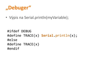 „Debuger“
• Výpis na Serial.println(myVariable);
#ifdef DEBUG
#define TRACE(x) Serial.println(x);
#else
#define TRACE(x)
#endif
 