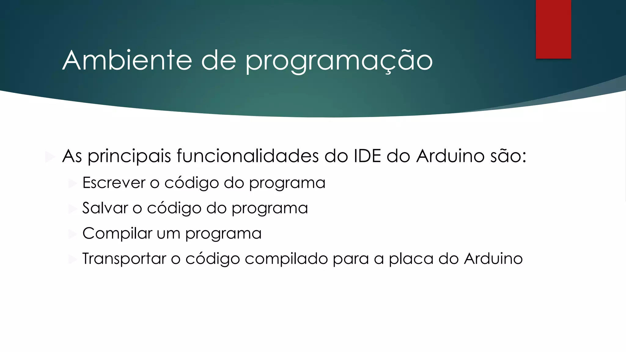 Ambiente de programação
 As principais funcionalidades do IDE do Arduino são:
 Escrever o código do programa
 Salvar o código do programa
 Compilar um programa
 Transportar o código compilado para a placa do Arduino
 