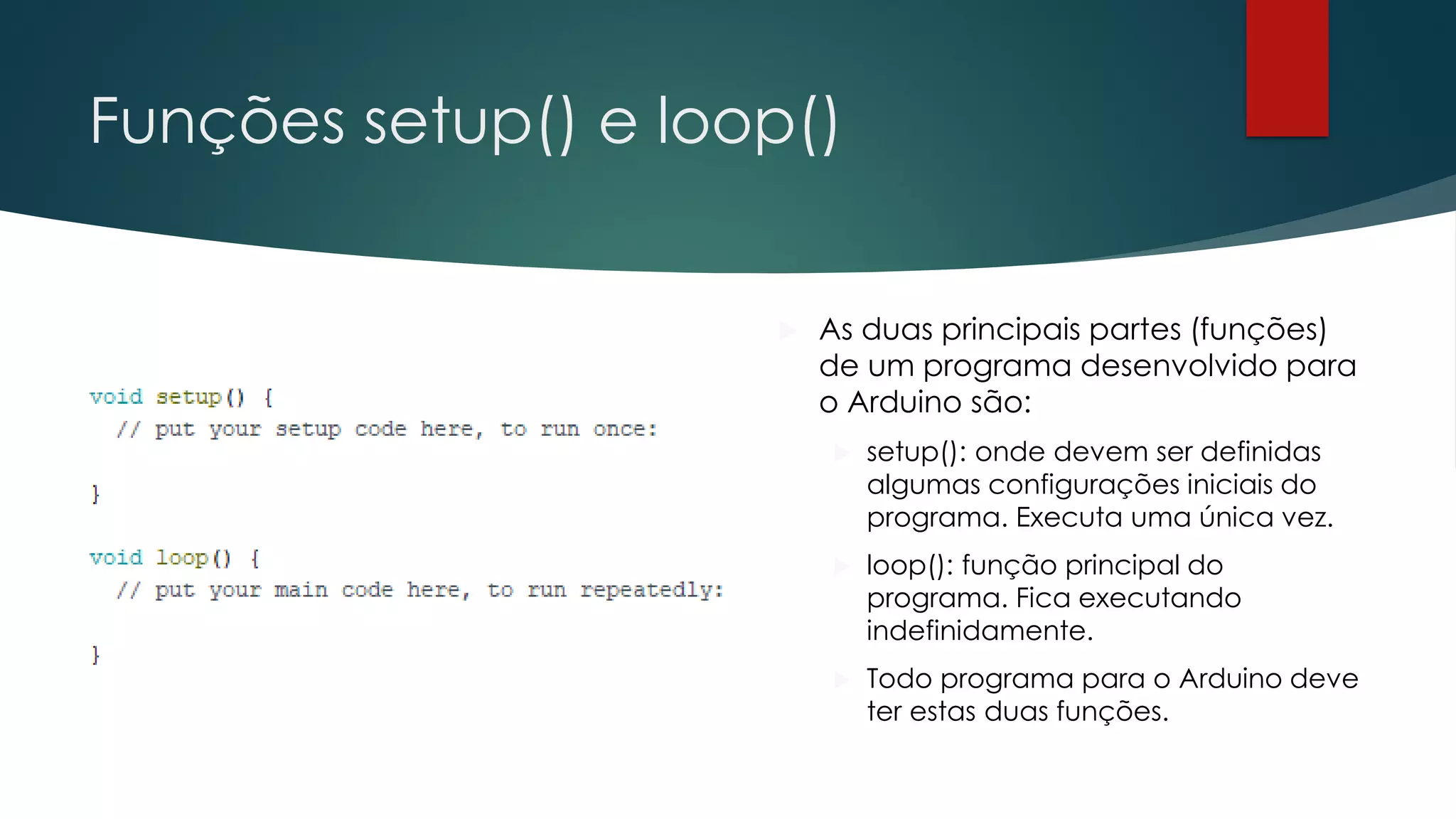 Funções setup() e loop()
 As duas principais partes (funções)
de um programa desenvolvido para
o Arduino são:
 setup(): onde devem ser definidas
algumas configurações iniciais do
programa. Executa uma única vez.
 loop(): função principal do
programa. Fica executando
indefinidamente.
 Todo programa para o Arduino deve
ter estas duas funções.
 
