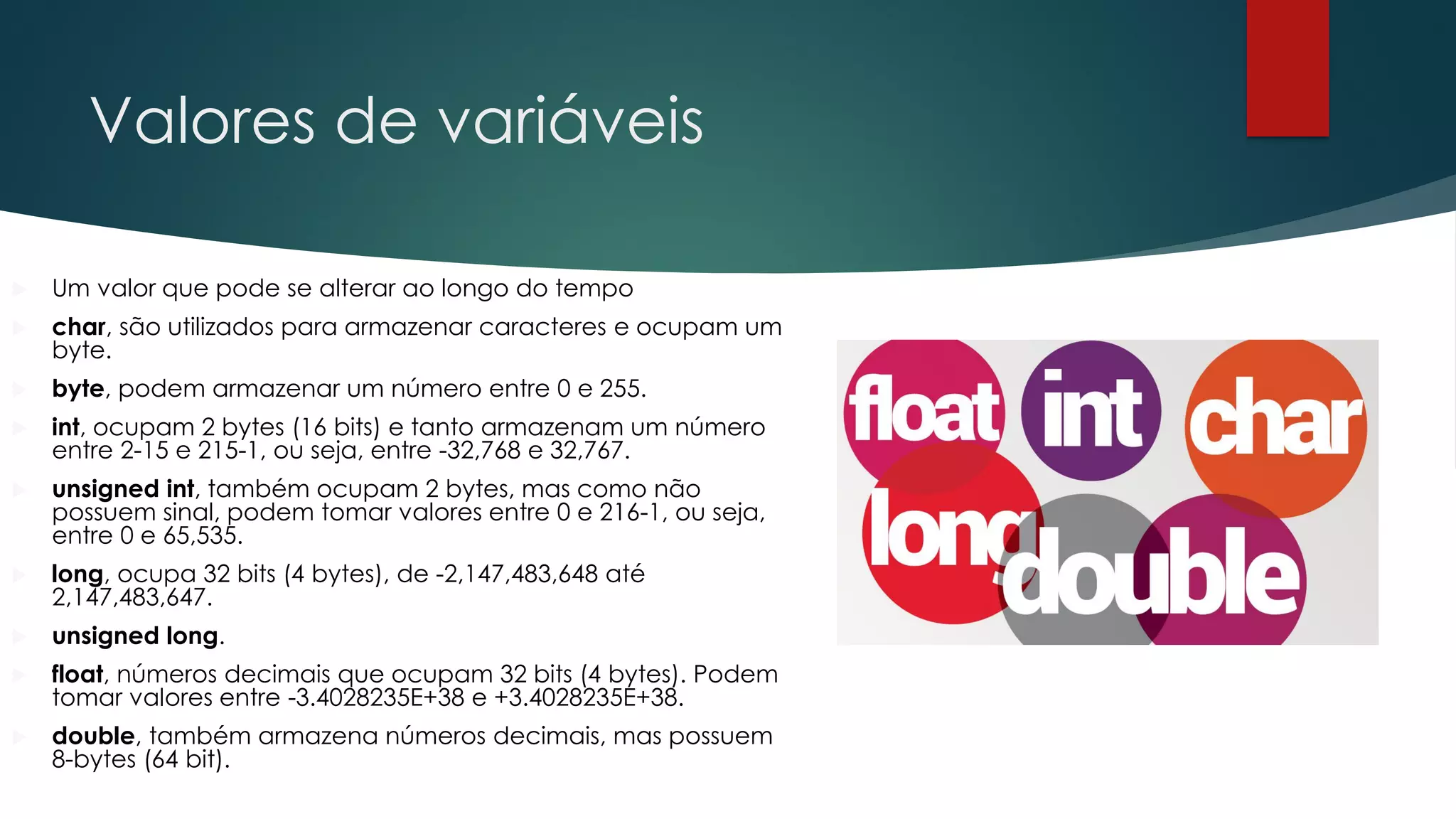 Valores de variáveis
 Um valor que pode se alterar ao longo do tempo
 char, são utilizados para armazenar caracteres e ocupam um
byte.
 byte, podem armazenar um número entre 0 e 255.
 int, ocupam 2 bytes (16 bits) e tanto armazenam um número
entre 2-15 e 215-1, ou seja, entre -32,768 e 32,767.
 unsigned int, também ocupam 2 bytes, mas como não
possuem sinal, podem tomar valores entre 0 e 216-1, ou seja,
entre 0 e 65,535.
 long, ocupa 32 bits (4 bytes), de -2,147,483,648 até
2,147,483,647.
 unsigned long.
 float, números decimais que ocupam 32 bits (4 bytes). Podem
tomar valores entre -3.4028235E+38 e +3.4028235E+38.
 double, também armazena números decimais, mas possuem
8-bytes (64 bit).
 