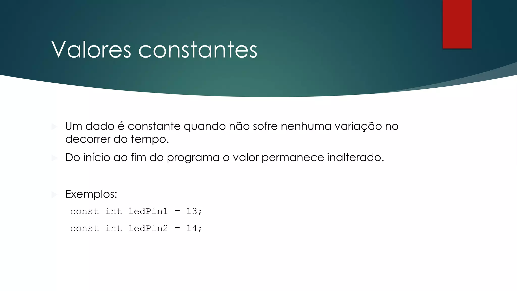 Valores constantes
 Um dado é constante quando não sofre nenhuma variação no
decorrer do tempo.
 Do início ao fim do programa o valor permanece inalterado.
 Exemplos:
const int ledPin1 = 13;
const int ledPin2 = 14;
 