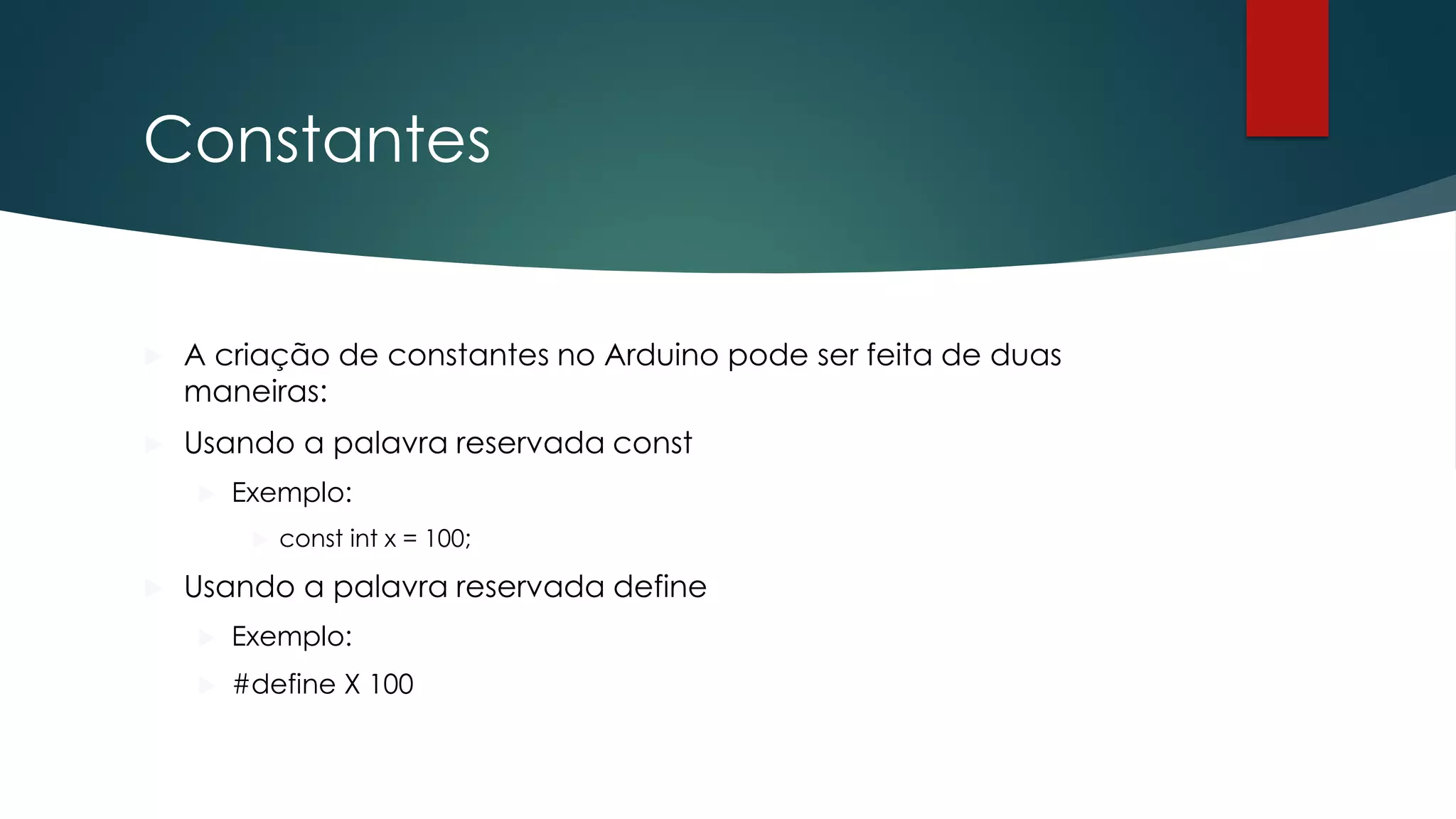 Constantes
 A criação de constantes no Arduino pode ser feita de duas
maneiras:
 Usando a palavra reservada const
 Exemplo:
 const int x = 100;
 Usando a palavra reservada define
 Exemplo:
 #define X 100
 