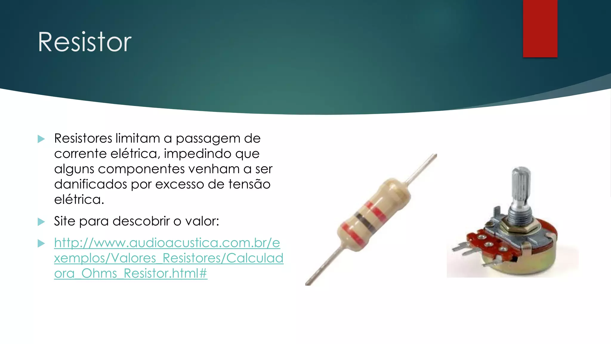 Resistor
 Resistores limitam a passagem de
corrente elétrica, impedindo que
alguns componentes venham a ser
danificados por excesso de tensão
elétrica.
 Site para descobrir o valor:
 http://www.audioacustica.com.br/e
xemplos/Valores_Resistores/Calculad
ora_Ohms_Resistor.html#
 