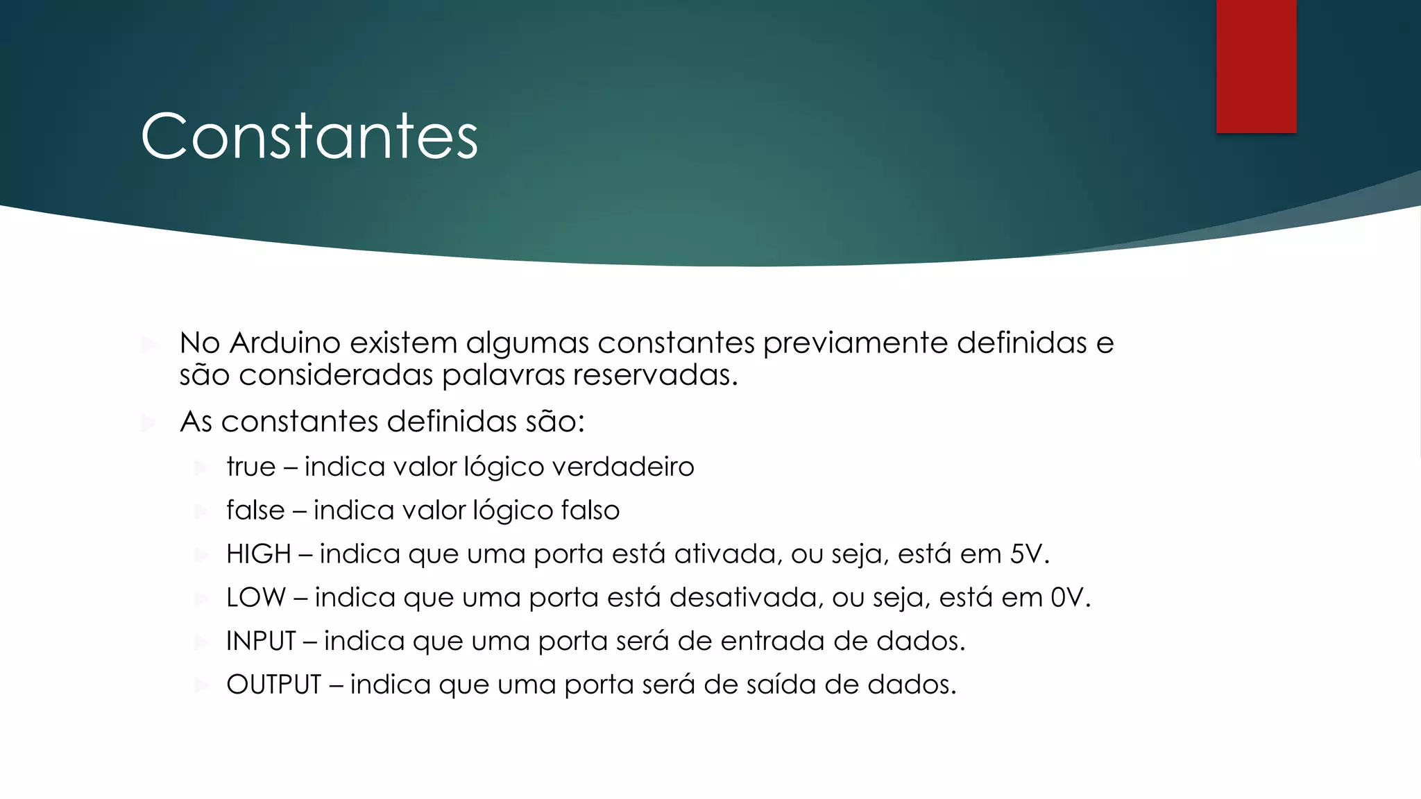 Constantes
 No Arduino existem algumas constantes previamente definidas e
são consideradas palavras reservadas.
 As constantes definidas são:
 true – indica valor lógico verdadeiro
 false – indica valor lógico falso
 HIGH – indica que uma porta está ativada, ou seja, está em 5V.
 LOW – indica que uma porta está desativada, ou seja, está em 0V.
 INPUT – indica que uma porta será de entrada de dados.
 OUTPUT – indica que uma porta será de saída de dados.
 
