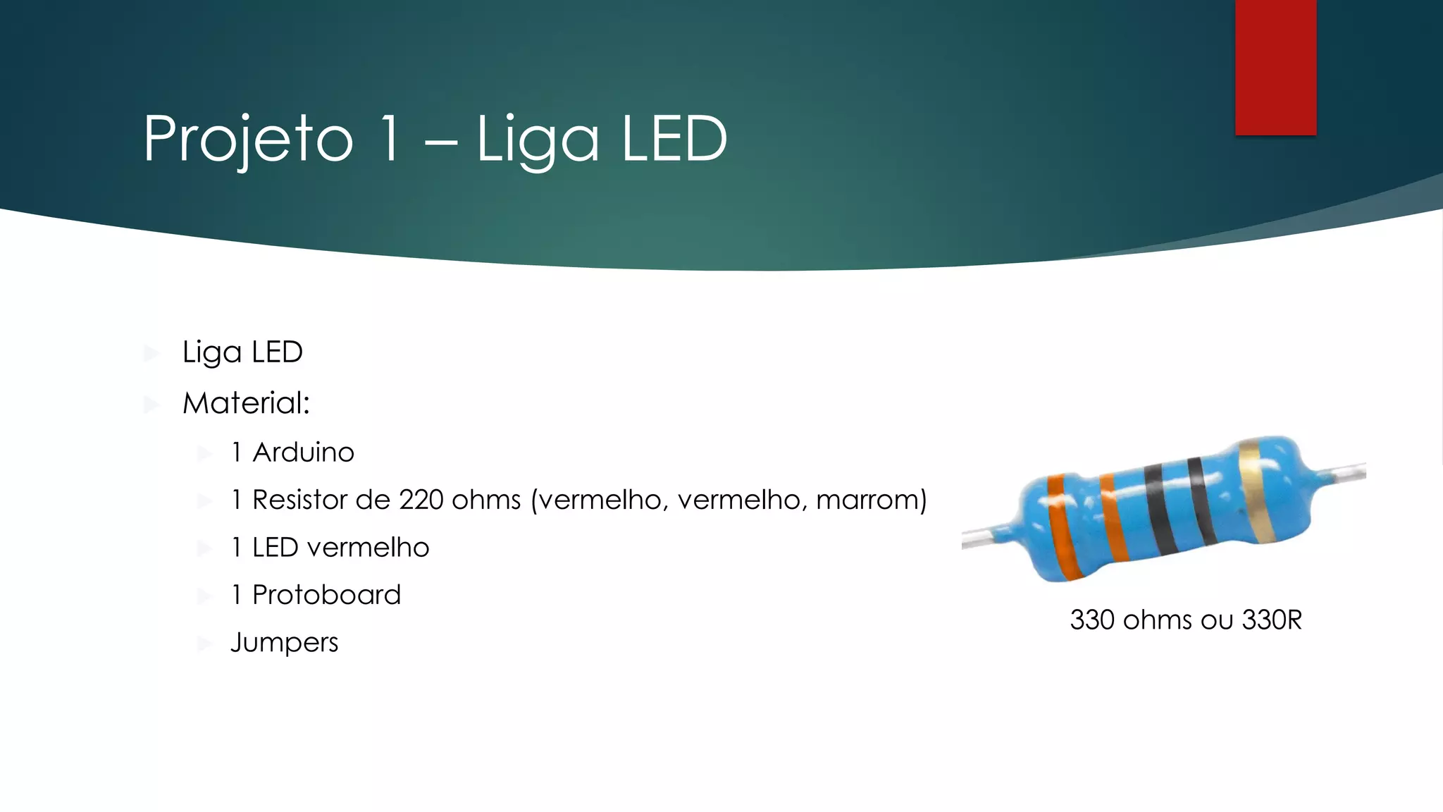 Projeto 1 – Liga LED
 Liga LED
 Material:
 1 Arduino
 1 Resistor de 220 ohms (vermelho, vermelho, marrom)
 1 LED vermelho
 1 Protoboard
 Jumpers
330 ohms ou 330R
 