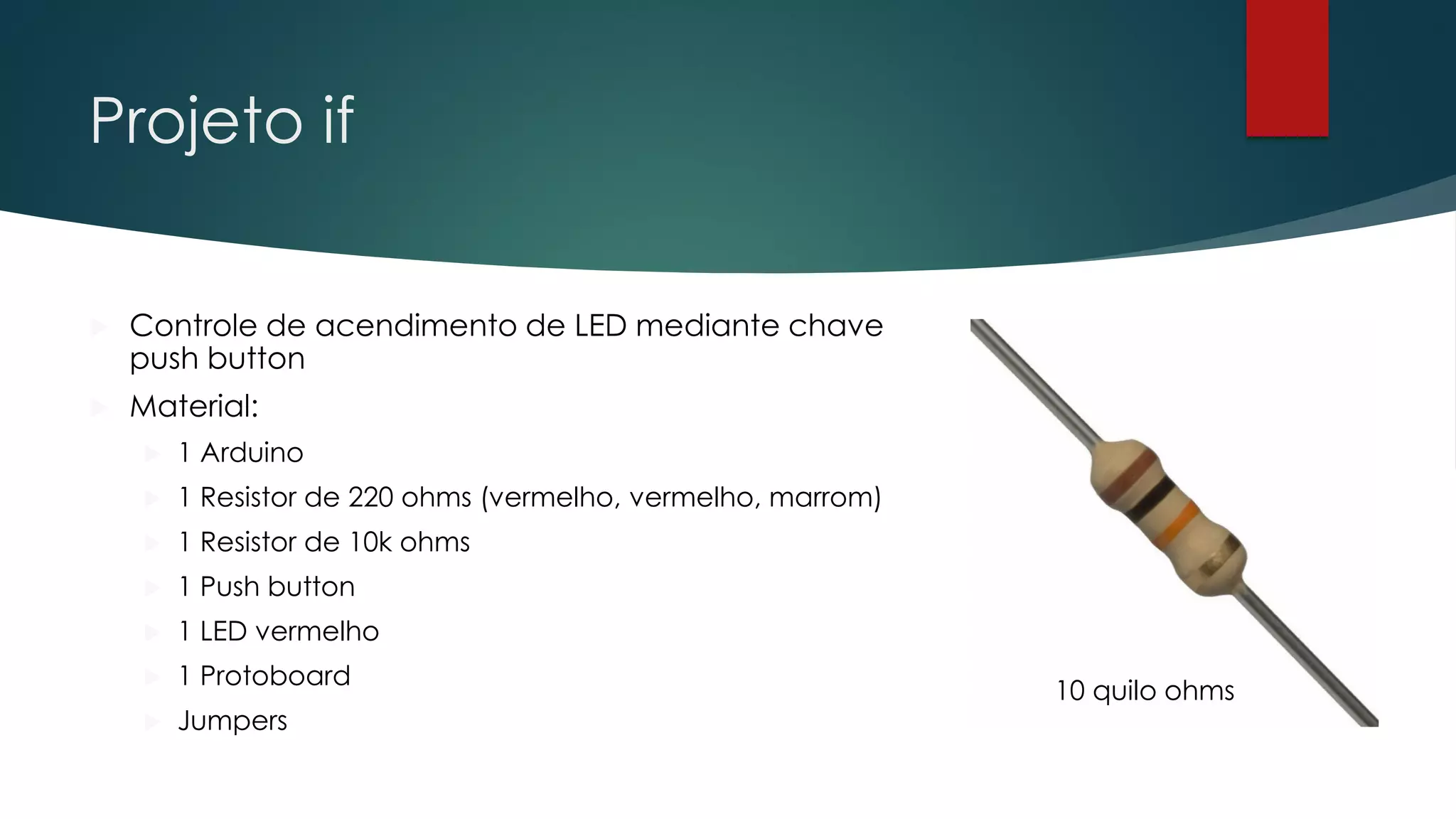 Projeto if
 Controle de acendimento de LED mediante chave
push button
 Material:
 1 Arduino
 1 Resistor de 220 ohms (vermelho, vermelho, marrom)
 1 Resistor de 10k ohms
 1 Push button
 1 LED vermelho
 1 Protoboard
 Jumpers
10 quilo ohms
 