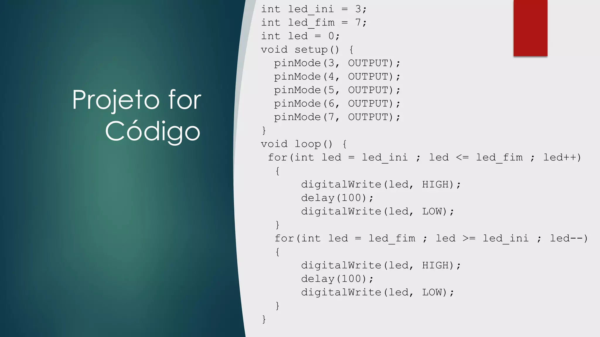 Projeto for
Código
int led_ini = 3;
int led_fim = 7;
int led = 0;
void setup() {
pinMode(3, OUTPUT);
pinMode(4, OUTPUT);
pinMode(5, OUTPUT);
pinMode(6, OUTPUT);
pinMode(7, OUTPUT);
}
void loop() {
for(int led = led_ini ; led <= led_fim ; led++)
{
digitalWrite(led, HIGH);
delay(100);
digitalWrite(led, LOW);
}
for(int led = led_fim ; led >= led_ini ; led--)
{
digitalWrite(led, HIGH);
delay(100);
digitalWrite(led, LOW);
}
}
 