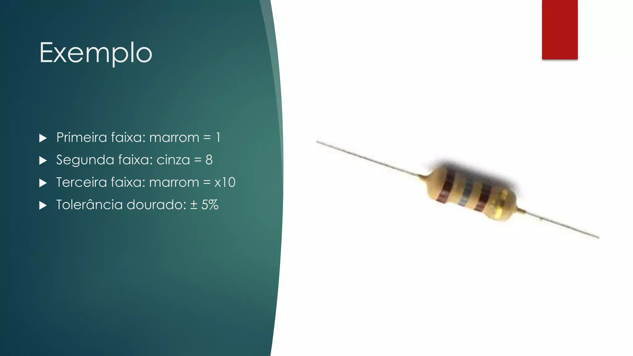 Exemplo
 Primeira faixa: marrom = 1
 Segunda faixa: cinza = 8
 Terceira faixa: marrom = x10
 Tolerância dourado: ± 5%
 