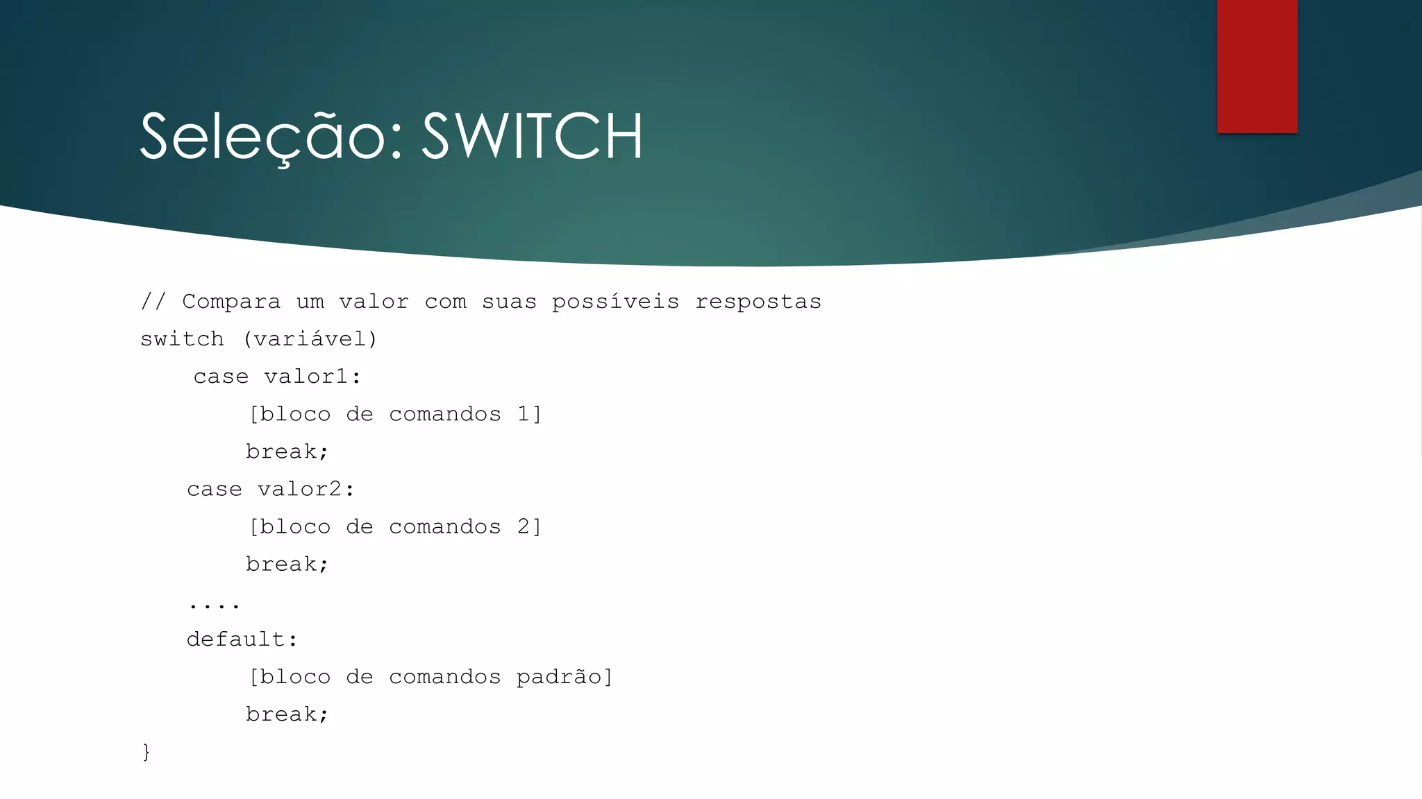 Seleção: SWITCH
// Compara um valor com suas possíveis respostas
switch (variável)
case valor1:
[bloco de comandos 1]
break;
case valor2:
[bloco de comandos 2]
break;
....
default:
[bloco de comandos padrão]
break;
}
 
