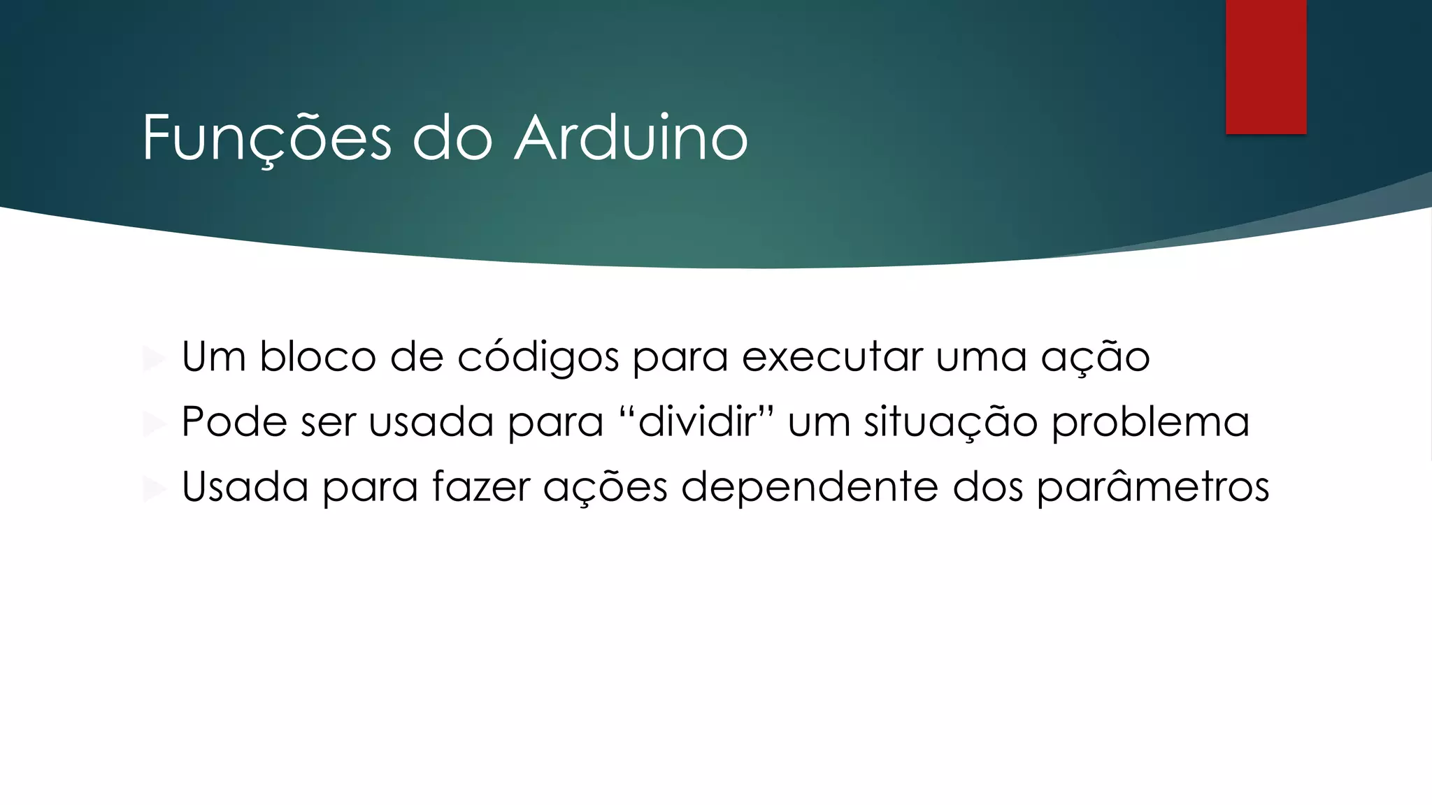 Funções do Arduino
 Um bloco de códigos para executar uma ação
 Pode ser usada para “dividir” um situação problema
 Usada para fazer ações dependente dos parâmetros
 