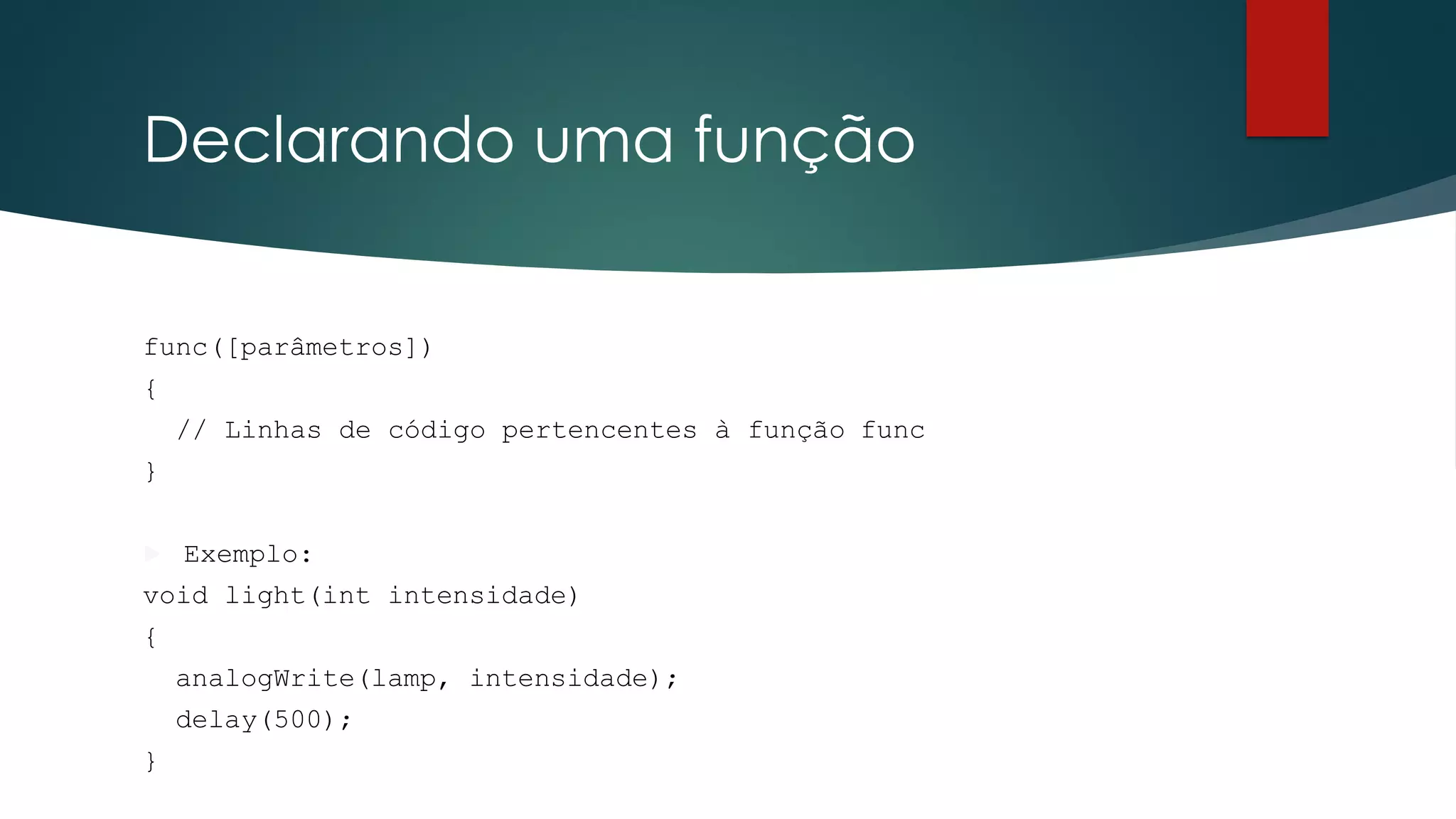 Declarando uma função
func([parâmetros])
{
// Linhas de código pertencentes à função func
}
 Exemplo:
void light(int intensidade)
{
analogWrite(lamp, intensidade);
delay(500);
}
 