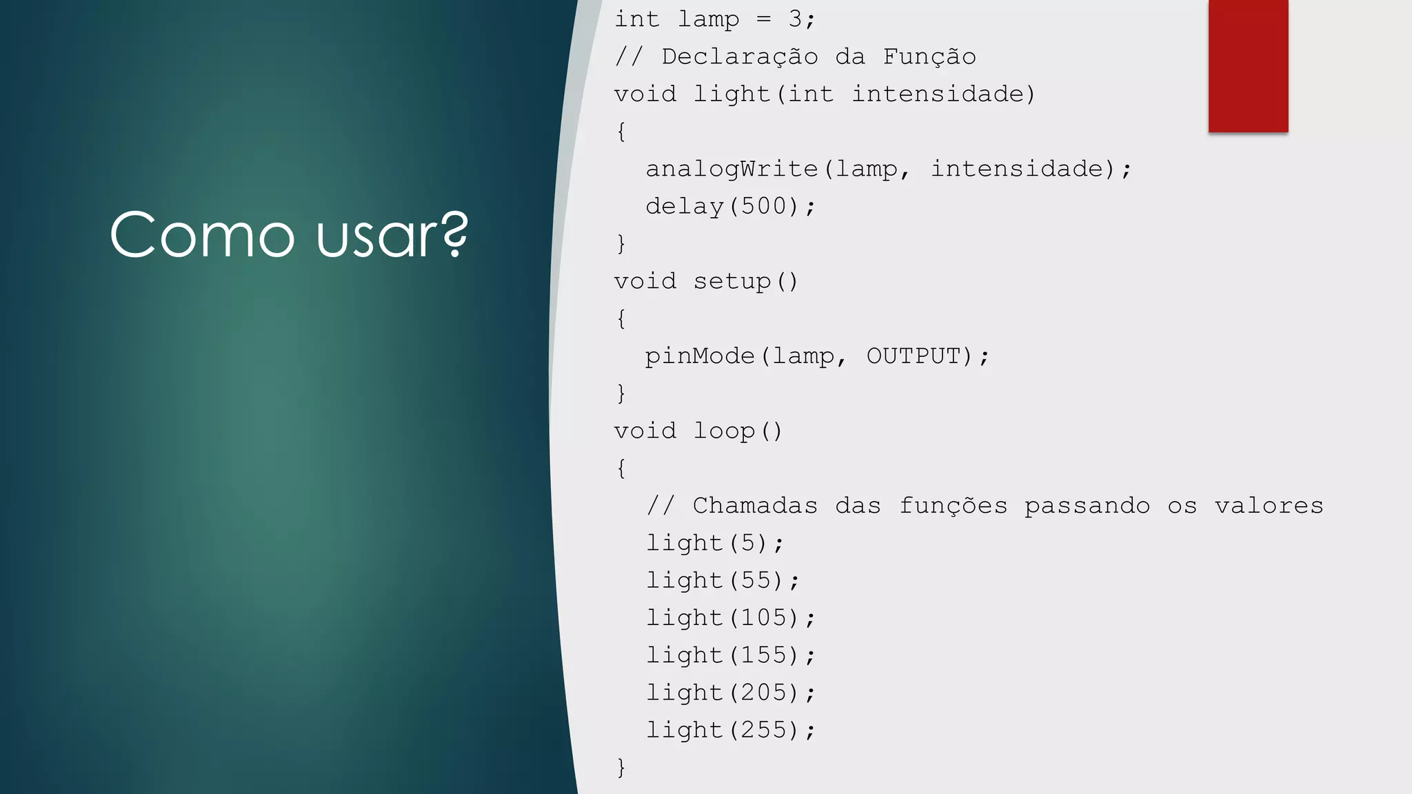 Como usar?
int lamp = 3;
// Declaração da Função
void light(int intensidade)
{
analogWrite(lamp, intensidade);
delay(500);
}
void setup()
{
pinMode(lamp, OUTPUT);
}
void loop()
{
// Chamadas das funções passando os valores
light(5);
light(55);
light(105);
light(155);
light(205);
light(255);
}
 