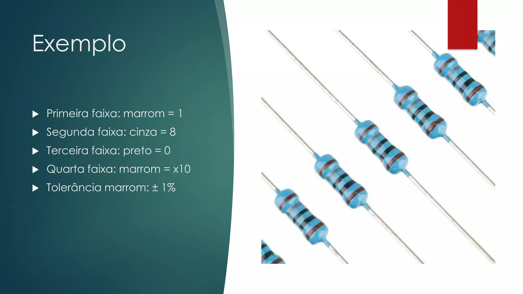Exemplo
 Primeira faixa: marrom = 1
 Segunda faixa: cinza = 8
 Terceira faixa: preto = 0
 Quarta faixa: marrom = x10
 Tolerância marrom: ± 1%
 