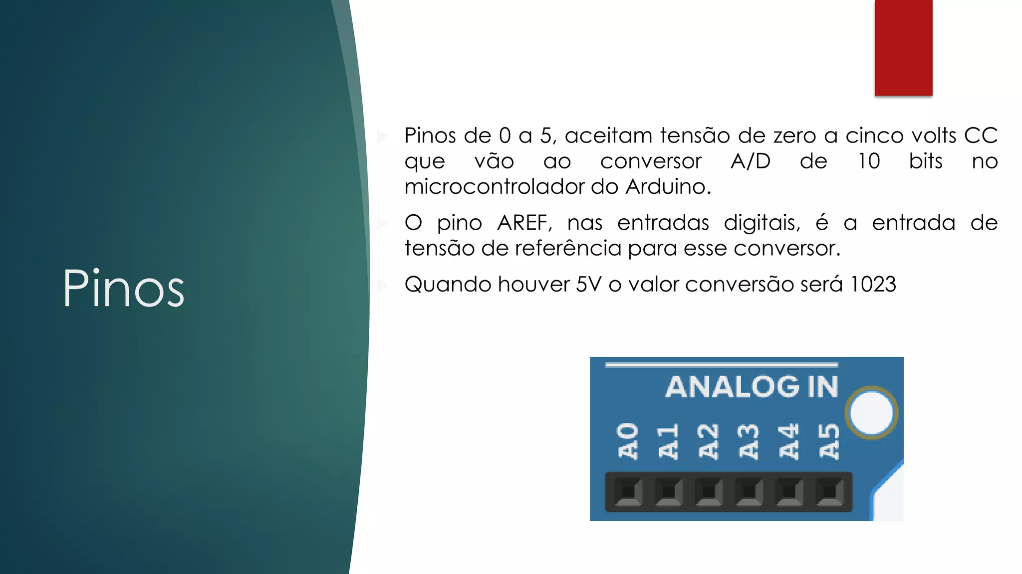 Pinos
 Pinos de 0 a 5, aceitam tensão de zero a cinco volts CC
que vão ao conversor A/D de 10 bits no
microcontrolador do Arduino.
 O pino AREF, nas entradas digitais, é a entrada de
tensão de referência para esse conversor.
 Quando houver 5V o valor conversão será 1023
 