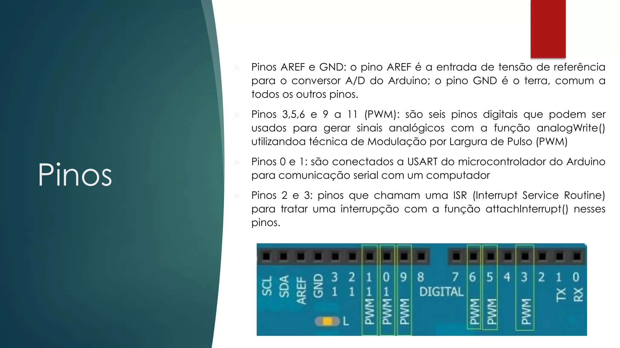 Pinos
 Pinos AREF e GND: o pino AREF é a entrada de tensão de referência
para o conversor A/D do Arduino; o pino GND é o terra, comum a
todos os outros pinos.
 Pinos 3,5,6 e 9 a 11 (PWM): são seis pinos digitais que podem ser
usados para gerar sinais analógicos com a função analogWrite()
utilizandoa técnica de Modulação por Largura de Pulso (PWM)
 Pinos 0 e 1: são conectados a USART do microcontrolador do Arduino
para comunicação serial com um computador
 Pinos 2 e 3: pinos que chamam uma ISR (Interrupt Service Routine)
para tratar uma interrupção com a função attachInterrupt() nesses
pinos.
 