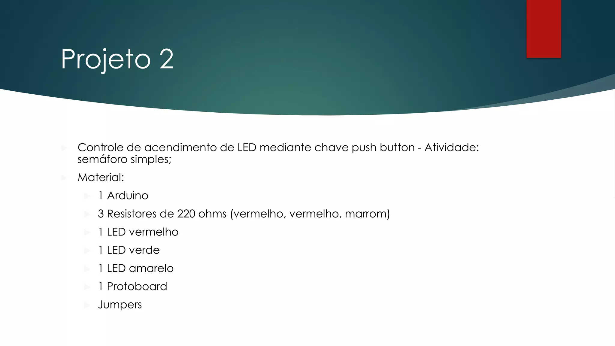 Projeto 2
 Controle de acendimento de LED mediante chave push button - Atividade:
semáforo simples;
 Material:
 1 Arduino
 3 Resistores de 220 ohms (vermelho, vermelho, marrom)
 1 LED vermelho
 1 LED verde
 1 LED amarelo
 1 Protoboard
 Jumpers
 