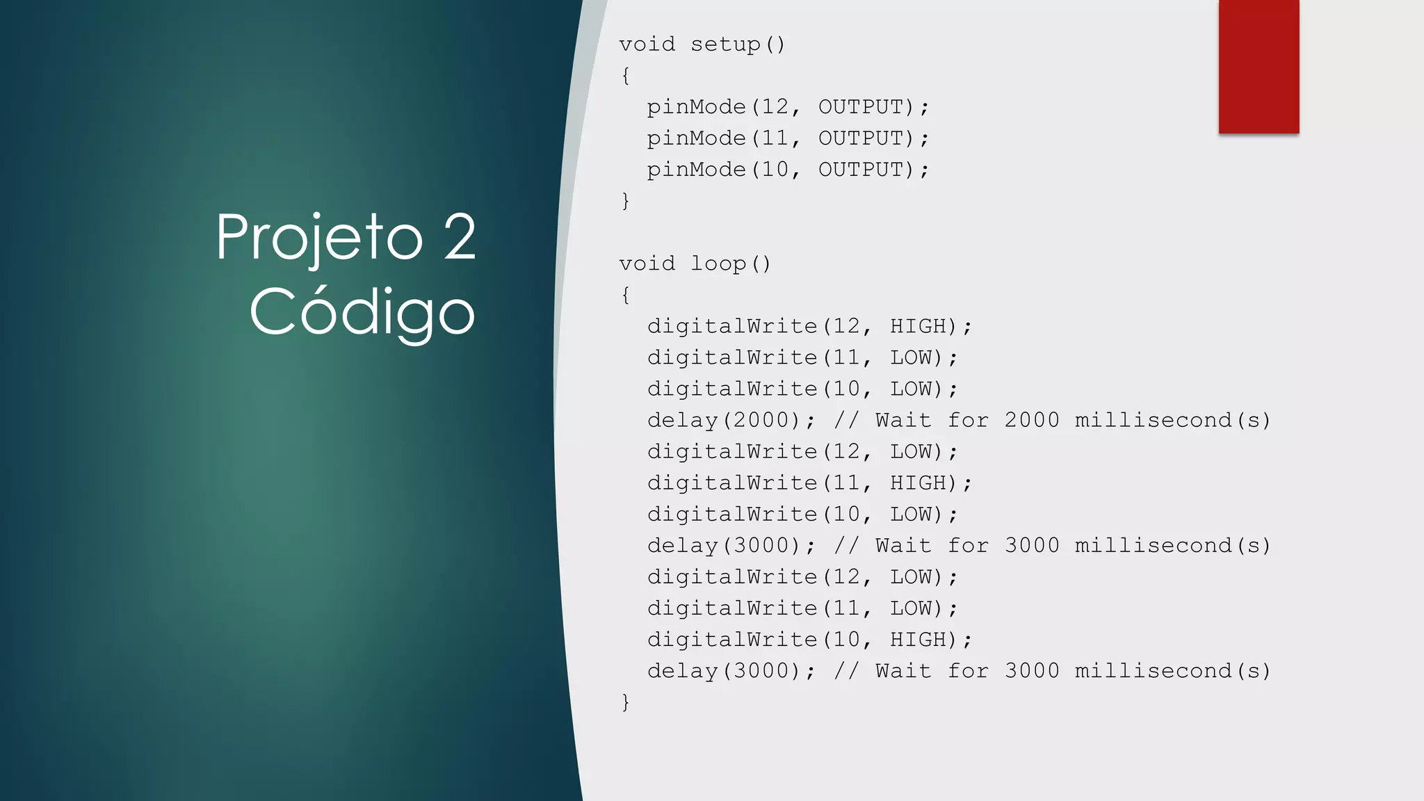 Projeto 2
Código
void setup()
{
pinMode(12, OUTPUT);
pinMode(11, OUTPUT);
pinMode(10, OUTPUT);
}
void loop()
{
digitalWrite(12, HIGH);
digitalWrite(11, LOW);
digitalWrite(10, LOW);
delay(2000); // Wait for 2000 millisecond(s)
digitalWrite(12, LOW);
digitalWrite(11, HIGH);
digitalWrite(10, LOW);
delay(3000); // Wait for 3000 millisecond(s)
digitalWrite(12, LOW);
digitalWrite(11, LOW);
digitalWrite(10, HIGH);
delay(3000); // Wait for 3000 millisecond(s)
}
 