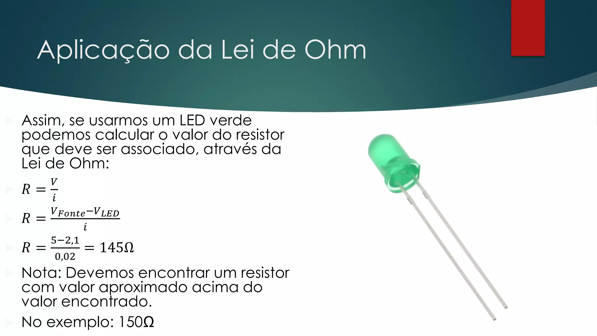 Aplicação da Lei de Ohm
 Assim, se usarmos um LED verde
podemos calcular o valor do resistor
que deve ser associado, através da
Lei de Ohm:
 𝑅 =
𝑉
𝑖
 𝑅 =
𝑉𝐹𝑜𝑛𝑡𝑒−𝑉𝐿𝐸𝐷
𝑖
 𝑅 =
5−2,1
0,02
= 145Ω
 Nota: Devemos encontrar um resistor
com valor aproximado acima do
valor encontrado.
 No exemplo: 150Ω
 