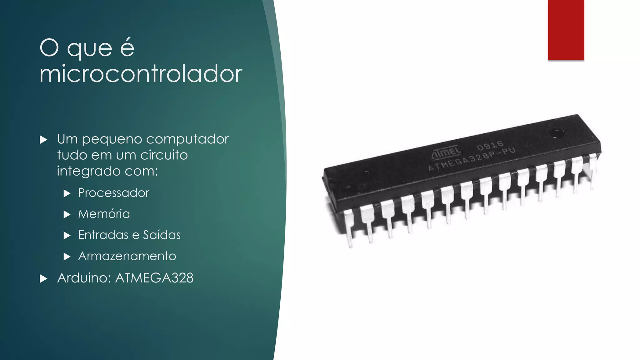 O que é
microcontrolador
 Um pequeno computador
tudo em um circuito
integrado com:
 Processador
 Memória
 Entradas e Saídas
 Armazenamento
 Arduino: ATMEGA328
 