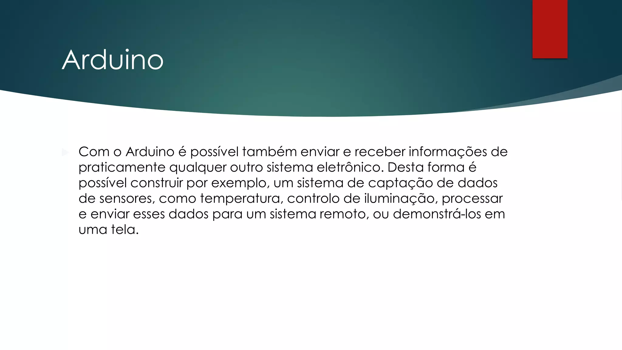 Arduino
 Com o Arduino é possível também enviar e receber informações de
praticamente qualquer outro sistema eletrônico. Desta forma é
possível construir por exemplo, um sistema de captação de dados
de sensores, como temperatura, controlo de iluminação, processar
e enviar esses dados para um sistema remoto, ou demonstrá-los em
uma tela.
 