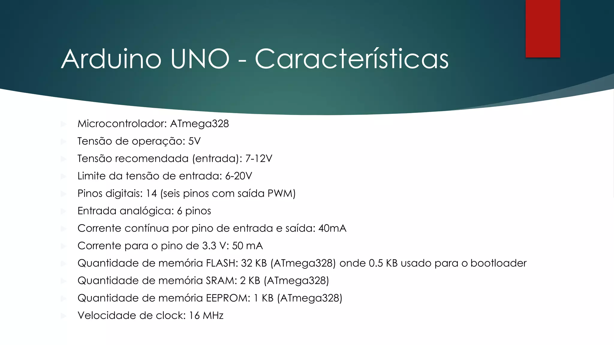Arduino UNO - Características
 Microcontrolador: ATmega328
 Tensão de operação: 5V
 Tensão recomendada (entrada): 7-12V
 Limite da tensão de entrada: 6-20V
 Pinos digitais: 14 (seis pinos com saída PWM)
 Entrada analógica: 6 pinos
 Corrente contínua por pino de entrada e saída: 40mA
 Corrente para o pino de 3.3 V: 50 mA
 Quantidade de memória FLASH: 32 KB (ATmega328) onde 0.5 KB usado para o bootloader
 Quantidade de memória SRAM: 2 KB (ATmega328)
 Quantidade de memória EEPROM: 1 KB (ATmega328)
 Velocidade de clock: 16 MHz
 