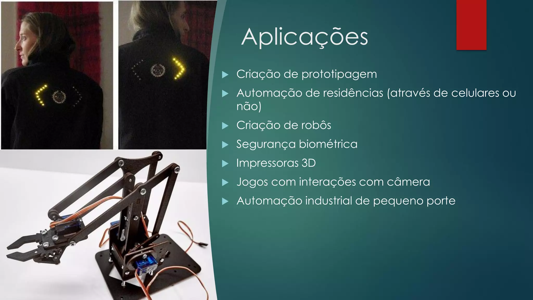 Aplicações
 Criação de prototipagem
 Automação de residências (através de celulares ou
não)
 Criação de robôs
 Segurança biométrica
 Impressoras 3D
 Jogos com interações com câmera
 Automação industrial de pequeno porte
 