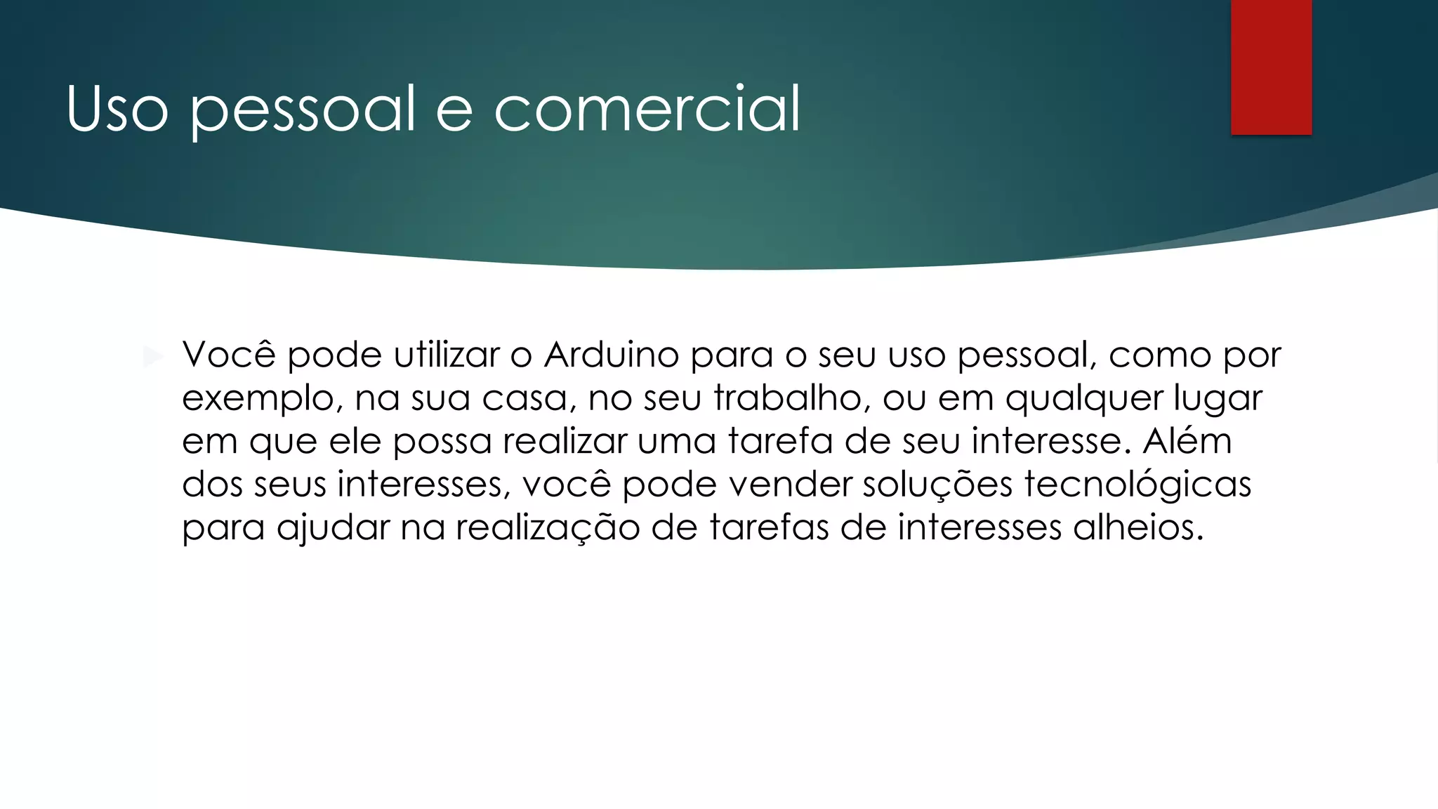Uso pessoal e comercial
 Você pode utilizar o Arduino para o seu uso pessoal, como por
exemplo, na sua casa, no seu trabalho, ou em qualquer lugar
em que ele possa realizar uma tarefa de seu interesse. Além
dos seus interesses, você pode vender soluções tecnológicas
para ajudar na realização de tarefas de interesses alheios.
 