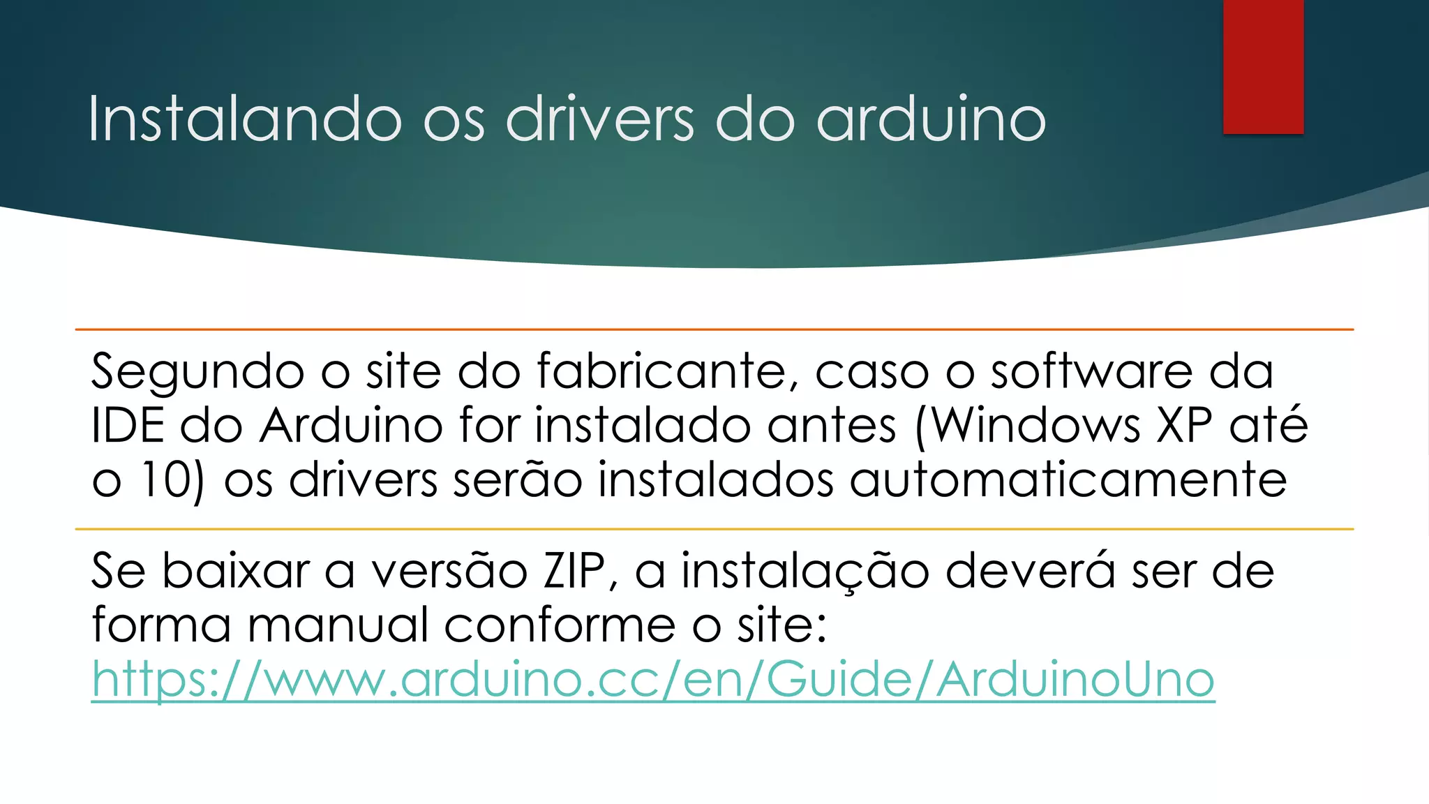 Instalando os drivers do arduino
Segundo o site do fabricante, caso o software da
IDE do Arduino for instalado antes (Windows XP até
o 10) os drivers serão instalados automaticamente
Se baixar a versão ZIP, a instalação deverá ser de
forma manual conforme o site:
https://www.arduino.cc/en/Guide/ArduinoUno
 