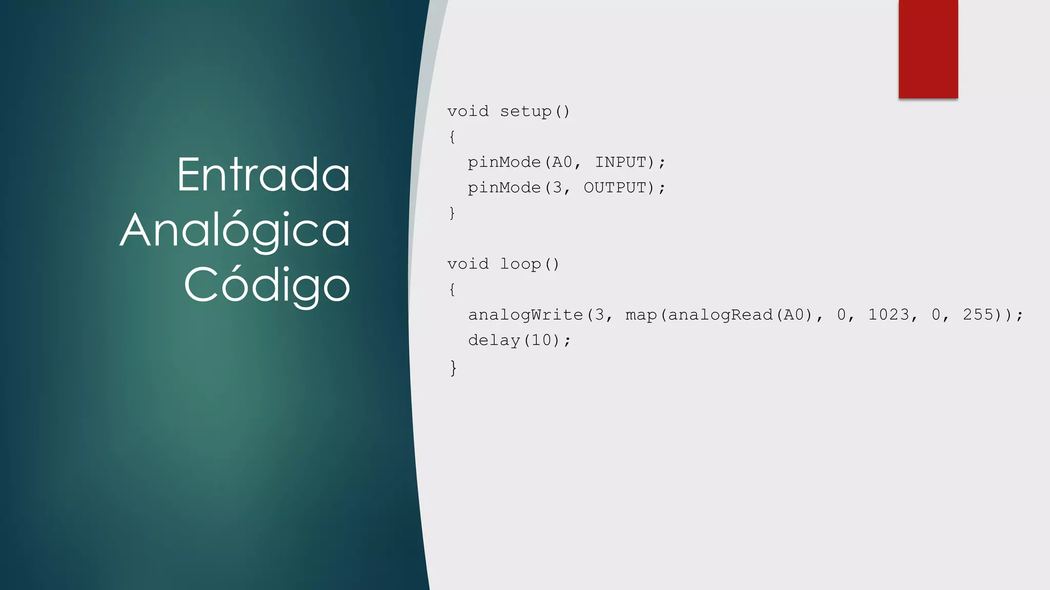Entrada
Analógica
Código
void setup()
{
pinMode(A0, INPUT);
pinMode(3, OUTPUT);
}
void loop()
{
analogWrite(3, map(analogRead(A0), 0, 1023, 0, 255));
delay(10);
}
 