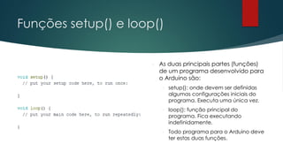 Funções setup() e loop()
 As duas principais partes (funções)
de um programa desenvolvido para
o Arduino são:
 setup(): onde devem ser definidas
algumas configurações iniciais do
programa. Executa uma única vez.
 loop(): função principal do
programa. Fica executando
indefinidamente.
 Todo programa para o Arduino deve
ter estas duas funções.
 