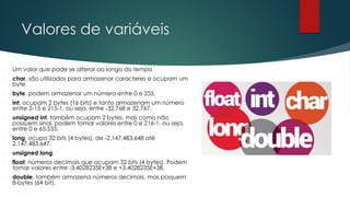 Valores de variáveis
 Um valor que pode se alterar ao longo do tempo
 char, são utilizados para armazenar caracteres e ocupam um
byte.
 byte, podem armazenar um número entre 0 e 255.
 int, ocupam 2 bytes (16 bits) e tanto armazenam um número
entre 2-15 e 215-1, ou seja, entre -32,768 e 32,767.
 unsigned int, também ocupam 2 bytes, mas como não
possuem sinal, podem tomar valores entre 0 e 216-1, ou seja,
entre 0 e 65,535.
 long, ocupa 32 bits (4 bytes), de -2,147,483,648 até
2,147,483,647.
 unsigned long.
 float, números decimais que ocupam 32 bits (4 bytes). Podem
tomar valores entre -3.4028235E+38 e +3.4028235E+38.
 double, também armazena números decimais, mas possuem
8-bytes (64 bit).
 