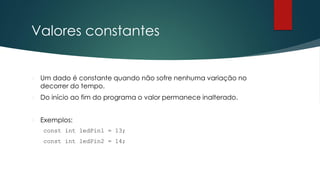 Valores constantes
 Um dado é constante quando não sofre nenhuma variação no
decorrer do tempo.
 Do início ao fim do programa o valor permanece inalterado.
 Exemplos:
const int ledPin1 = 13;
const int ledPin2 = 14;
 