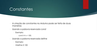 Constantes
 A criação de constantes no Arduino pode ser feita de duas
maneiras:
 Usando a palavra reservada const
 Exemplo:
 const int x = 100;
 Usando a palavra reservada define
 Exemplo:
 #define X 100
 