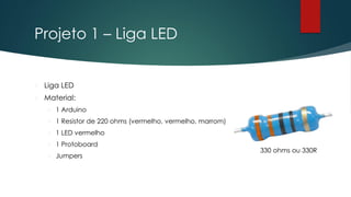 Projeto 1 – Liga LED
 Liga LED
 Material:
 1 Arduino
 1 Resistor de 220 ohms (vermelho, vermelho, marrom)
 1 LED vermelho
 1 Protoboard
 Jumpers
330 ohms ou 330R
 