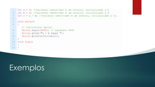 Exemplos
1
2
3
4
5
6
7
8
9
10
11
12
13
14
int a = 5; //variável <em>a</em> é um inteiro, inicializado a 5
int b = 6; //variável <em>b</em> é um inteiro, inicializado a 6
int c = a + b; //variável <em>c</em> é um inteiro, inicializado a 11.
void setup()
{
// initializar Serial
Serial.begin(9600); // baudrate 9600
Serial.print("a + b igual ");
Serial.println(String(c));
}
void loop()
{
}
 