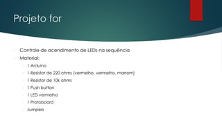 Projeto for
 Controle de acendimento de LEDs na sequência
 Material:
 1 Arduino
 1 Resistor de 220 ohms (vermelho, vermelho, marrom)
 1 Resistor de 10k ohms
 1 Push button
 1 LED vermelho
 1 Protoboard
 Jumpers
 