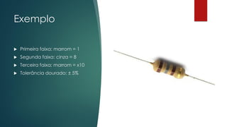 Exemplo
 Primeira faixa: marrom = 1
 Segunda faixa: cinza = 8
 Terceira faixa: marrom = x10
 Tolerância dourado: ± 5%
 