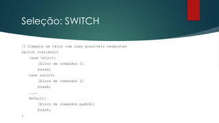 Seleção: SWITCH
// Compara um valor com suas possíveis respostas
switch (variável)
case valor1:
[bloco de comandos 1]
break;
case valor2:
[bloco de comandos 2]
break;
....
default:
[bloco de comandos padrão]
break;
}
 