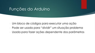 Funções do Arduino
 Um bloco de códigos para executar uma ação
 Pode ser usada para “dividir” um situação problema
 Usada para fazer ações dependente dos parâmetros
 
