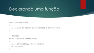 Declarando uma função
func([parâmetros])
{
// Linhas de código pertencentes à função func
}
 Exemplo:
void light(int intensidade)
{
analogWrite(lamp, intensidade);
delay(500);
}
 
