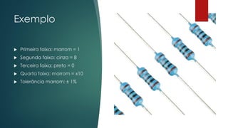 Exemplo
 Primeira faixa: marrom = 1
 Segunda faixa: cinza = 8
 Terceira faixa: preto = 0
 Quarta faixa: marrom = x10
 Tolerância marrom: ± 1%
 