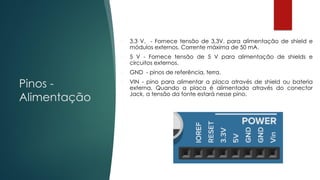 Pinos -
Alimentação
 3,3 V. - Fornece tensão de 3,3V. para alimentação de shield e
módulos externos. Corrente máxima de 50 mA.
 5 V - Fornece tensão de 5 V para alimentação de shields e
circuitos externos.
 GND - pinos de referência, terra.
 VIN - pino para alimentar a placa através de shield ou bateria
externa. Quando a placa é alimentada através do conector
Jack, a tensão da fonte estará nesse pino.
 