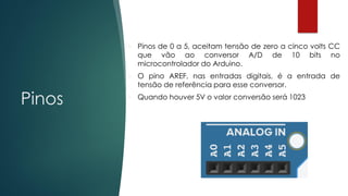 Pinos
 Pinos de 0 a 5, aceitam tensão de zero a cinco volts CC
que vão ao conversor A/D de 10 bits no
microcontrolador do Arduino.
 O pino AREF, nas entradas digitais, é a entrada de
tensão de referência para esse conversor.
 Quando houver 5V o valor conversão será 1023
 