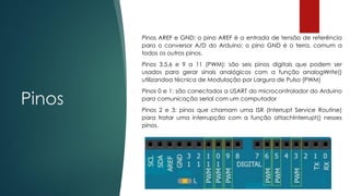 Pinos
 Pinos AREF e GND: o pino AREF é a entrada de tensão de referência
para o conversor A/D do Arduino; o pino GND é o terra, comum a
todos os outros pinos.
 Pinos 3,5,6 e 9 a 11 (PWM): são seis pinos digitais que podem ser
usados para gerar sinais analógicos com a função analogWrite()
utilizandoa técnica de Modulação por Largura de Pulso (PWM)
 Pinos 0 e 1: são conectados a USART do microcontrolador do Arduino
para comunicação serial com um computador
 Pinos 2 e 3: pinos que chamam uma ISR (Interrupt Service Routine)
para tratar uma interrupção com a função attachInterrupt() nesses
pinos.
 