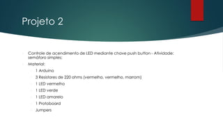 Projeto 2
 Controle de acendimento de LED mediante chave push button - Atividade:
semáforo simples;
 Material:
 1 Arduino
 3 Resistores de 220 ohms (vermelho, vermelho, marrom)
 1 LED vermelho
 1 LED verde
 1 LED amarelo
 1 Protoboard
 Jumpers
 