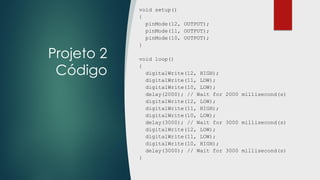Projeto 2
Código
void setup()
{
pinMode(12, OUTPUT);
pinMode(11, OUTPUT);
pinMode(10, OUTPUT);
}
void loop()
{
digitalWrite(12, HIGH);
digitalWrite(11, LOW);
digitalWrite(10, LOW);
delay(2000); // Wait for 2000 millisecond(s)
digitalWrite(12, LOW);
digitalWrite(11, HIGH);
digitalWrite(10, LOW);
delay(3000); // Wait for 3000 millisecond(s)
digitalWrite(12, LOW);
digitalWrite(11, LOW);
digitalWrite(10, HIGH);
delay(3000); // Wait for 3000 millisecond(s)
}
 