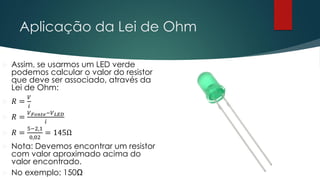 Aplicação da Lei de Ohm
 Assim, se usarmos um LED verde
podemos calcular o valor do resistor
que deve ser associado, através da
Lei de Ohm:
 𝑅 =
𝑉
𝑖
 𝑅 =
𝑉𝐹𝑜𝑛𝑡𝑒−𝑉𝐿𝐸𝐷
𝑖
 𝑅 =
5−2,1
0,02
= 145Ω
 Nota: Devemos encontrar um resistor
com valor aproximado acima do
valor encontrado.
 No exemplo: 150Ω
 