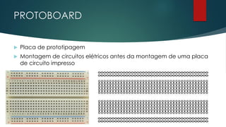 PROTOBOARD
 Placa de prototipagem
 Montagem de circuitos elétricos antes da montagem de uma placa
de circuito impresso
 