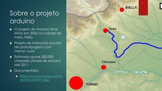 Sobre o projeto
arduino
 O projeto do Arduino teve
início em 2005 na cidade de
Ivrea, Itália.
 Projeto de interação escolar
de prototipagem com
menor custo
 Estimado quase 300,000
unidades oficiais de arduino
até 2011
 Documentário:
 https://www.youtube.com/w
atch?v=SiTmTP_F6so
 