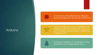 Arduino
O Arduino é uma plataforma utilizada
para prototipação de circuitos eletrônicos
Tanto o hardware como o ambiente de
programação do Arduino são livres, ou
seja, qualquer pessoa pode modificá-los
e reproduzi-los.
O Arduino também é conhecido como
plataforma de computação física.
 